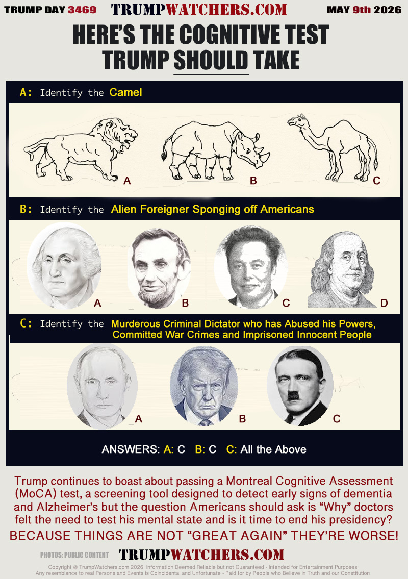A: Identify the Camel
B: Identify the Alien Foreigner Sponging off Americans
C: Identify the Murderous Criminal Dictator who has Abused his Powers, Committed War Crimes and Imprisoned Innocent People

ANSWERS: A: C   B: C   C: All the Above

Trump continues to boast about passing a Montreal Cognitive Assessment
(MoCA) test, a screening tool designed to detect early signs of dementia
and Alzheimer’s but the question Americans should ask is “Why” doctors
felt the need to test his mental state and is it time to end his presidency?
BECAUSE THINGS ARE NOT “GREAT AGAIN” THEY’RE WORSE!